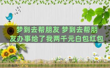 梦到去帮朋友 梦到去帮朋友办事给了我两千元白包红包